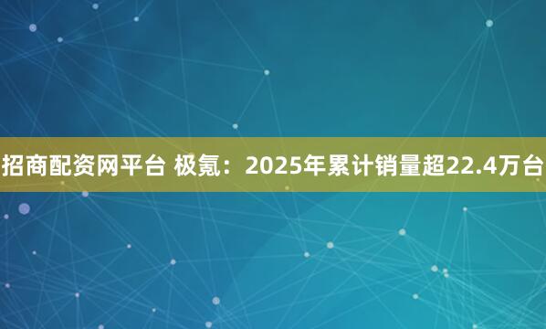 招商配资网平台 极氪：2025年累计销量超22.4万台