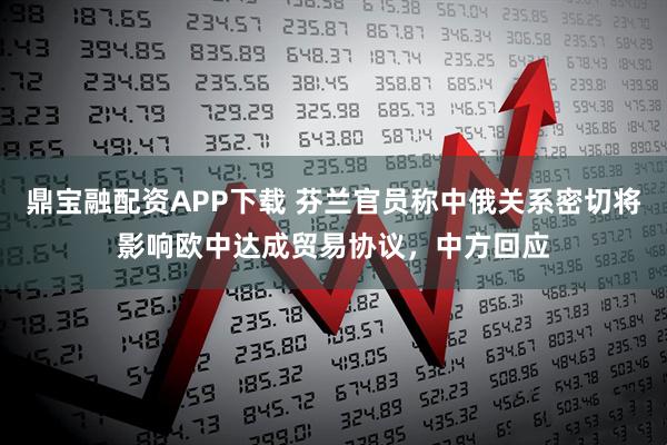 鼎宝融配资APP下载 芬兰官员称中俄关系密切将影响欧中达成贸易协议，中方回应