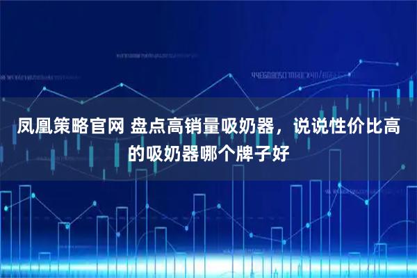 凤凰策略官网 盘点高销量吸奶器，说说性价比高的吸奶器哪个牌子好