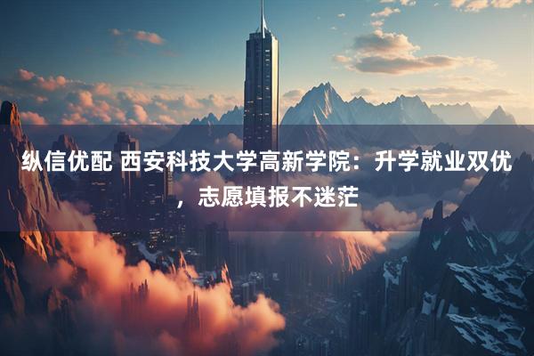纵信优配 西安科技大学高新学院：升学就业双优，志愿填报不迷茫
