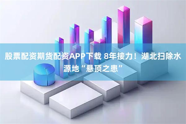 股票配资期货配资APP下载 8年接力！湖北扫除水源地“悬顶之患”