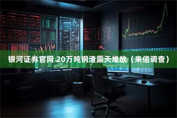 银河证券官网 20万吨钢渣露天堆放（来信调查）