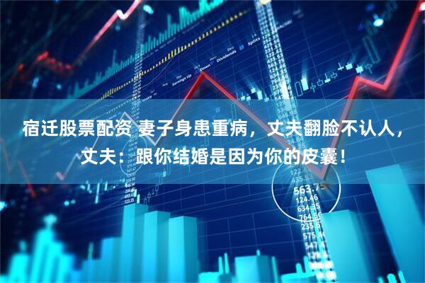 宿迁股票配资 妻子身患重病，丈夫翻脸不认人，丈夫：跟你结婚是因为你的皮囊！