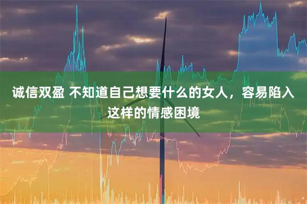 诚信双盈 不知道自己想要什么的女人，容易陷入这样的情感困境