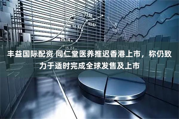 丰益国际配资 同仁堂医养推迟香港上市，称仍致力于适时完成全球发售及上市